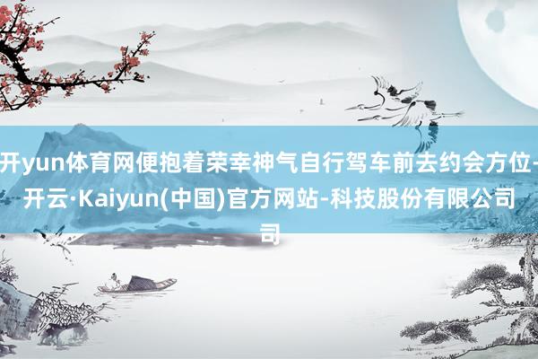 开yun体育网便抱着荣幸神气自行驾车前去约会方位-开云·Kaiyun(中国)官方网站-科技股份有限公司