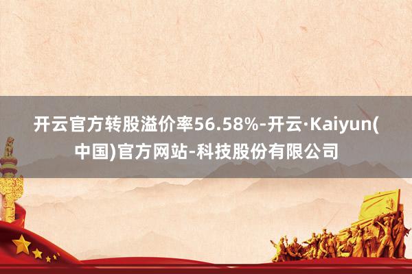 开云官方转股溢价率56.58%-开云·Kaiyun(中国)官方网站-科技股份有限公司
