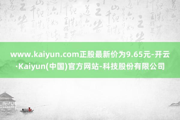 www.kaiyun.com正股最新价为9.65元-开云·Kaiyun(中国)官方网站-科技股份有限公司