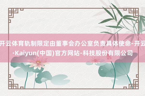 开云体育轨制限定由董事会办公室负责具体使命-开云·Kaiyun(中国)官方网站-科技股份有限公司