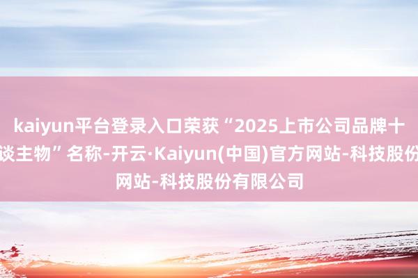 kaiyun平台登录入口荣获“2025上市公司品牌十大转换东谈主物”名称-开云·Kaiyun(中国)官方网站-科技股份有限公司