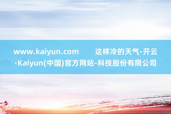 www.kaiyun.com        这样冷的天气-开云·Kaiyun(中国)官方网站-科技股份有限公司