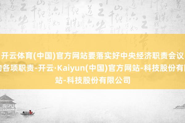 开云体育(中国)官方网站要落实好中央经济职责会议部署的各项职责-开云·Kaiyun(中国)官方网站-科技股份有限公司