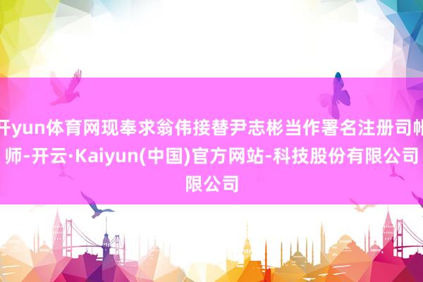 开yun体育网现奉求翁伟接替尹志彬当作署名注册司帐师-开云·Kaiyun(中国)官方网站-科技股份有限公司