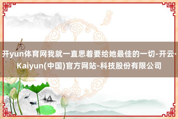 开yun体育网我就一直思着要给她最佳的一切-开云·Kaiyun(中国)官方网站-科技股份有限公司