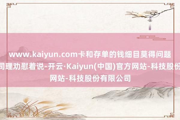 www.kaiyun.com卡和存单的钱细目莫得问题的”大堂司理劝慰着说-开云·Kaiyun(中国)官方网站-科技股份有限公司