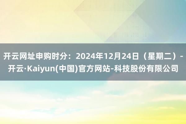 开云网址申购时分：2024年12月24日（星期二）-开云·Kaiyun(中国)官方网站-科技股份有限公司