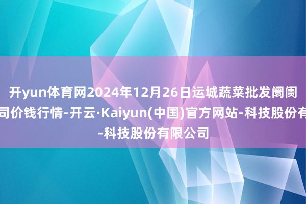 开yun体育网2024年12月26日运城蔬菜批发阛阓有限公司价钱行情-开云·Kaiyun(中国)官方网站-科技股份有限公司