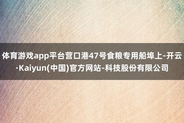 体育游戏app平台营口港47号食粮专用船埠上-开云·Kaiyun(中国)官方网站-科技股份有限公司