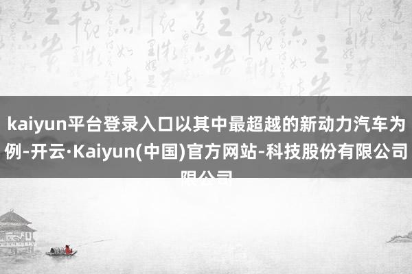 kaiyun平台登录入口以其中最超越的新动力汽车为例-开云·Kaiyun(中国)官方网站-科技股份有限公司