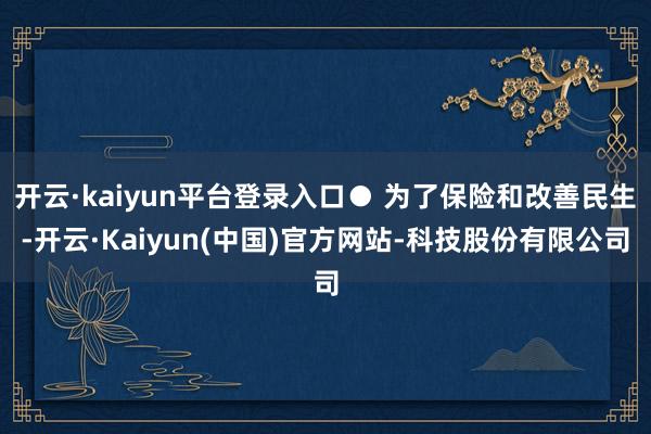 开云·kaiyun平台登录入口● 为了保险和改善民生-开云·Kaiyun(中国)官方网站-科技股份有限公司
