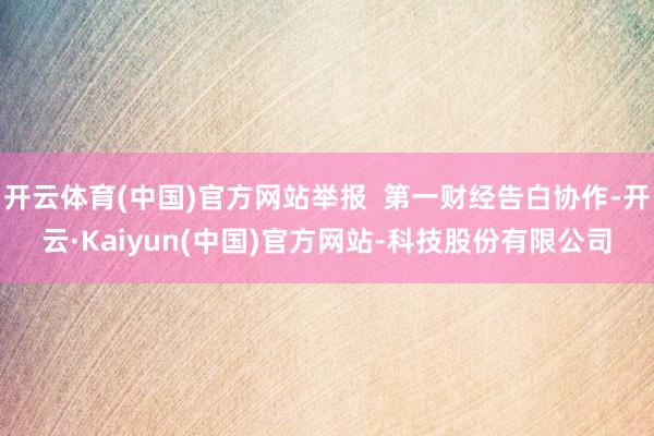开云体育(中国)官方网站举报  第一财经告白协作-开云·Kaiyun(中国)官方网站-科技股份有限公司