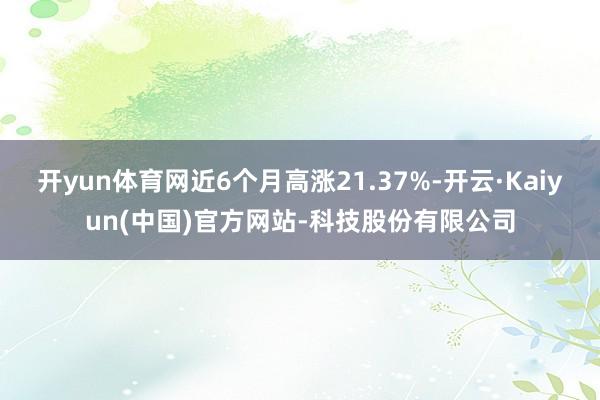 开yun体育网近6个月高涨21.37%-开云·Kaiyun(中国)官方网站-科技股份有限公司