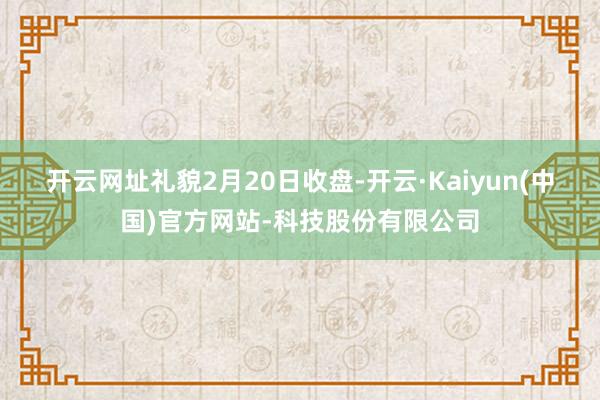 开云网址　　礼貌2月20日收盘-开云·Kaiyun(中国)官方网站-科技股份有限公司