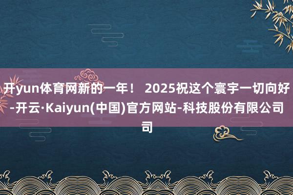 开yun体育网新的一年！ 2025祝这个寰宇一切向好-开云·Kaiyun(中国)官方网站-科技股份有限公司