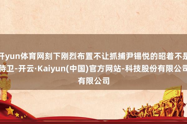 开yun体育网刻下刚烈布置不让抓捕尹锡悦的昭着不是侍卫-开云·Kaiyun(中国)官方网站-科技股份有限公司
