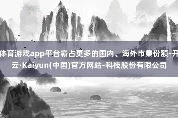 体育游戏app平台霸占更多的国内、海外市集份额-开云·Kaiyun(中国)官方网站-科技股份有限公司