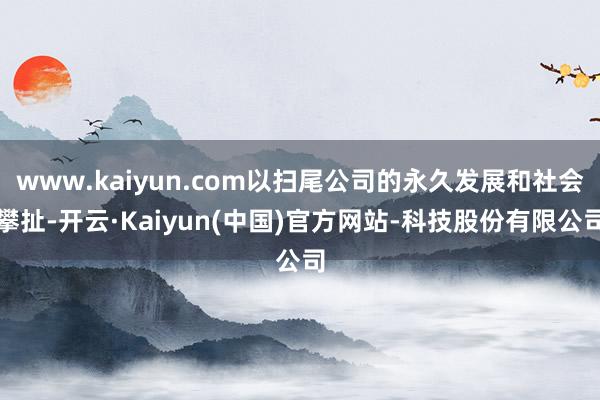 www.kaiyun.com以扫尾公司的永久发展和社会攀扯-开云·Kaiyun(中国)官方网站-科技股份有限公司