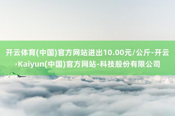 开云体育(中国)官方网站进出10.00元/公斤-开云·Kaiyun(中国)官方网站-科技股份有限公司
