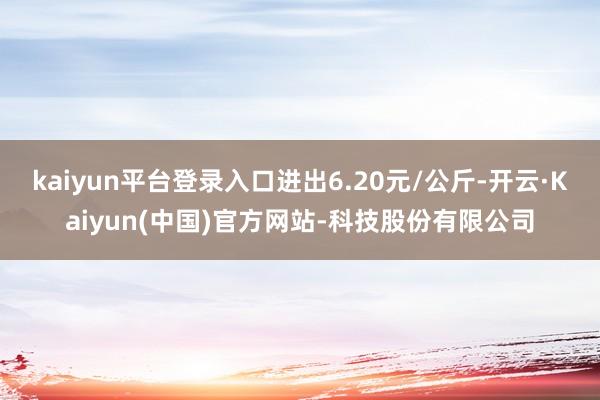 kaiyun平台登录入口进出6.20元/公斤-开云·Kaiyun(中国)官方网站-科技股份有限公司