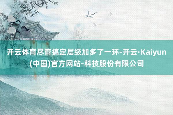开云体育尽管搞定层级加多了一环-开云·Kaiyun(中国)官方网站-科技股份有限公司