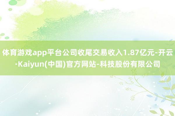 体育游戏app平台公司收尾交易收入1.87亿元-开云·Kaiyun(中国)官方网站-科技股份有限公司