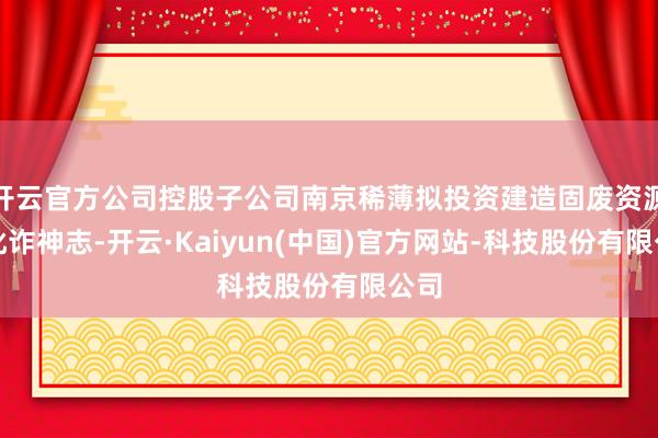 开云官方公司控股子公司南京稀薄拟投资建造固废资源化讹诈神志-开云·Kaiyun(中国)官方网站-科技股份有限公司