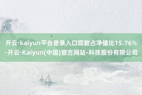 开云·kaiyun平台登录入口现款占净值比15.76%-开云·Kaiyun(中国)官方网站-科技股份有限公司