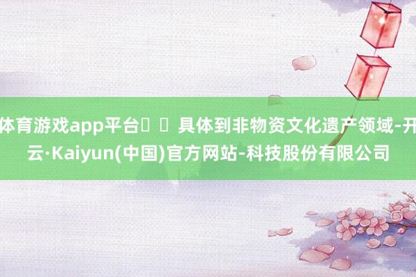 体育游戏app平台 具体到非物资文化遗产领域-开云·Kaiyun(中国)官方网站-科技股份有限公司