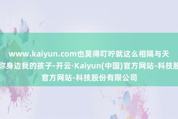 www.kaiyun.com也莫得叮咛就这么相隔与天国我本该在你身边我的孩子-开云·Kaiyun(中国)官方网站-科技股份有限公司
