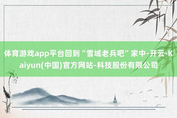 体育游戏app平台回到“雪域老兵吧”家中-开云·Kaiyun(中国)官方网站-科技股份有限公司
