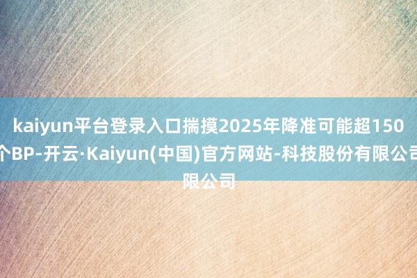 kaiyun平台登录入口揣摸2025年降准可能超150个BP-开云·Kaiyun(中国)官方网站-科技股份有限公司