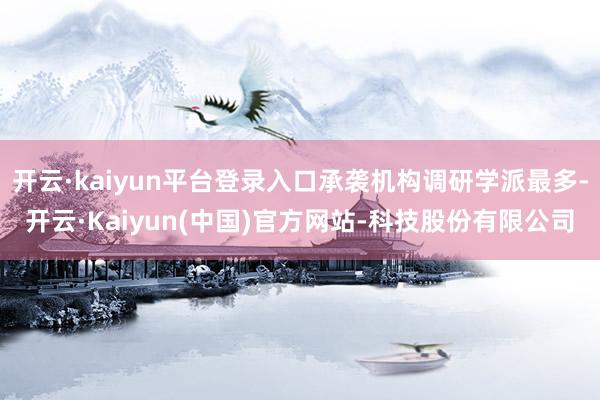 开云·kaiyun平台登录入口承袭机构调研学派最多-开云·Kaiyun(中国)官方网站-科技股份有限公司