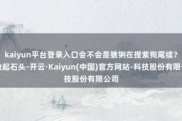 kaiyun平台登录入口会不会是猞猁在捏紫狗尾续？他捡起石头-开云·Kaiyun(中国)官方网站-科技股份有限公司