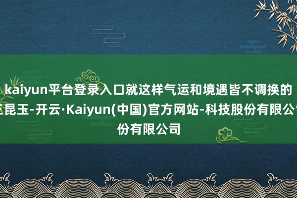 kaiyun平台登录入口就这样气运和境遇皆不调换的三昆玉-开云·Kaiyun(中国)官方网站-科技股份有限公司