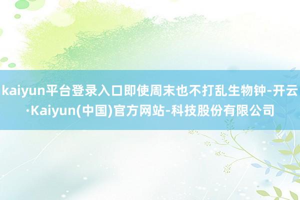 kaiyun平台登录入口即使周末也不打乱生物钟-开云·Kaiyun(中国)官方网站-科技股份有限公司