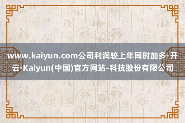 www.kaiyun.com公司利润较上年同时加多-开云·Kaiyun(中国)官方网站-科技股份有限公司