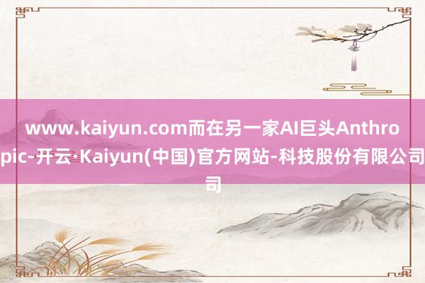 www.kaiyun.com而在另一家AI巨头Anthropic-开云·Kaiyun(中国)官方网站-科技股份有限公司