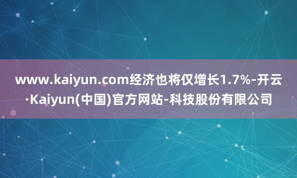 www.kaiyun.com经济也将仅增长1.7%-开云·Kaiyun(中国)官方网站-科技股份有限公司