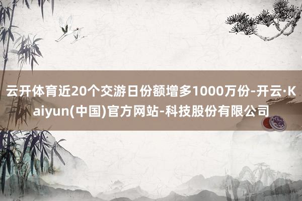 云开体育近20个交游日份额增多1000万份-开云·Kaiyun(中国)官方网站-科技股份有限公司