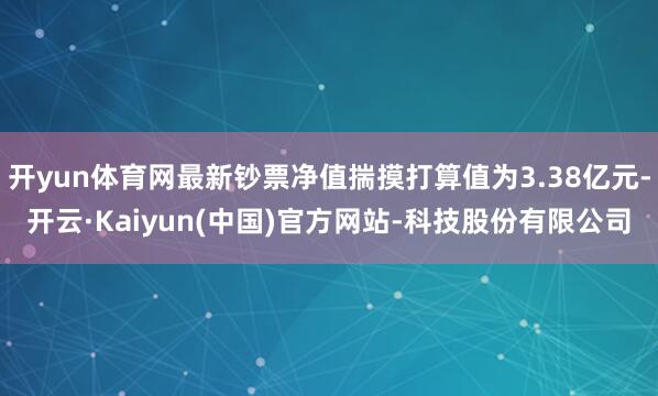 开yun体育网最新钞票净值揣摸打算值为3.38亿元-开云·Kaiyun(中国)官方网站-科技股份有限公司