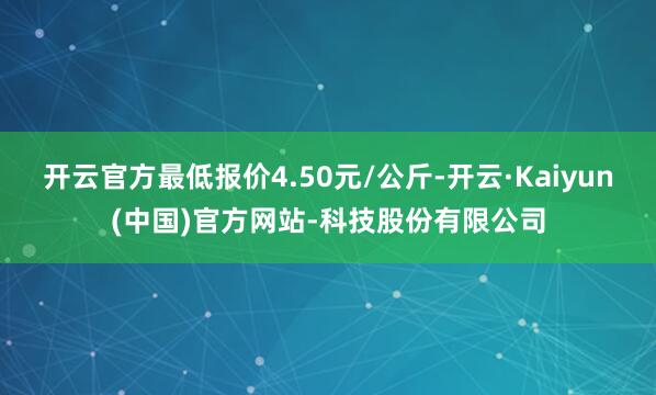 开云官方最低报价4.50元/公斤-开云·Kaiyun(中国)官方网站-科技股份有限公司