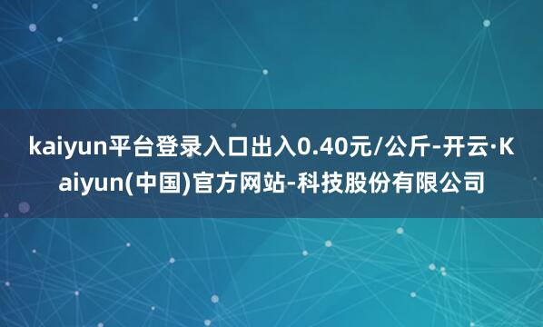 kaiyun平台登录入口出入0.40元/公斤-开云·Kaiyun(中国)官方网站-科技股份有限公司