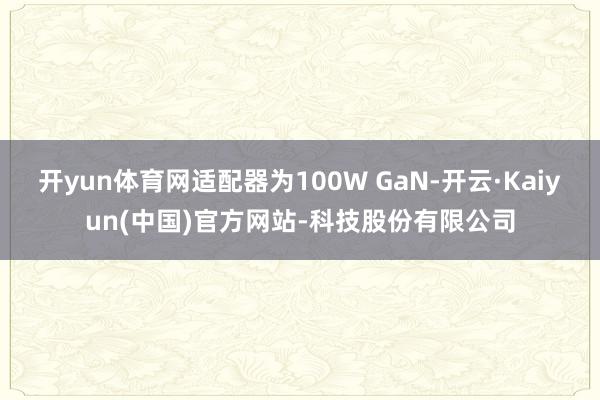 开yun体育网适配器为100W GaN-开云·Kaiyun(中国)官方网站-科技股份有限公司