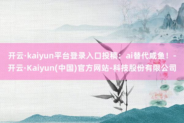 开云·kaiyun平台登录入口投稿:ai替代咸鱼!-开云·Kaiyun(中国)官方网站-科技股份有限公司
