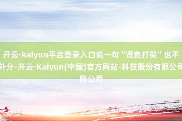开云·kaiyun平台登录入口说一句“贤良打架”也不外分-开云·Kaiyun(中国)官方网站-科技股份有限公司