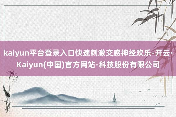 kaiyun平台登录入口快速刺激交感神经欢乐-开云·Kaiyun(中国)官方网站-科技股份有限公司