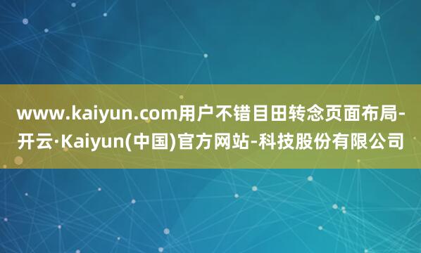 www.kaiyun.com用户不错目田转念页面布局-开云·Kaiyun(中国)官方网站-科技股份有限公司
