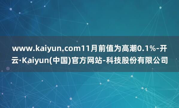 www.kaiyun.com11月前值为高潮0.1%-开云·Kaiyun(中国)官方网站-科技股份有限公司