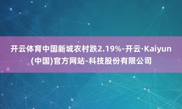 开云体育中国新城农村跌2.19%-开云·Kaiyun(中国)官方网站-科技股份有限公司